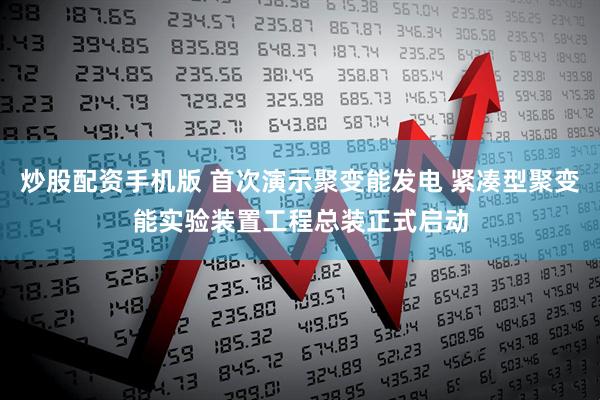 炒股配资手机版 首次演示聚变能发电 紧凑型聚变能实验装置工程总装正式启动