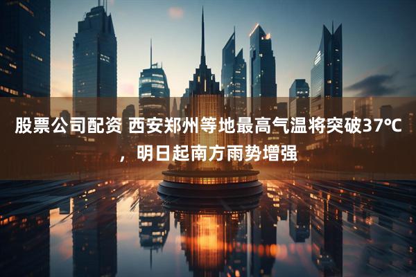 股票公司配资 西安郑州等地最高气温将突破37℃，明日起南方雨势增强
