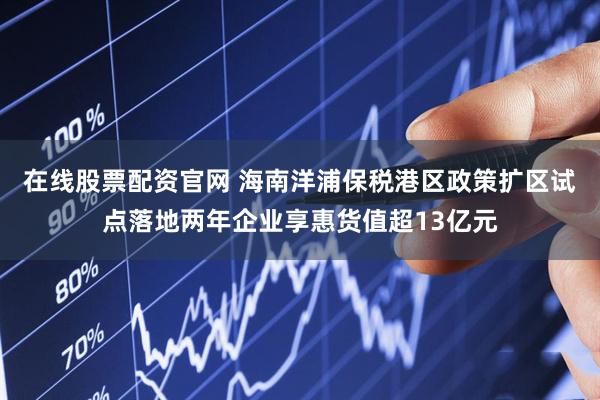 在线股票配资官网 海南洋浦保税港区政策扩区试点落地两年企业享惠货值超13亿元