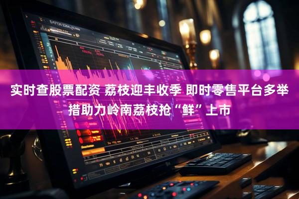 实时查股票配资 荔枝迎丰收季 即时零售平台多举措助力岭南荔枝抢“鲜”上市