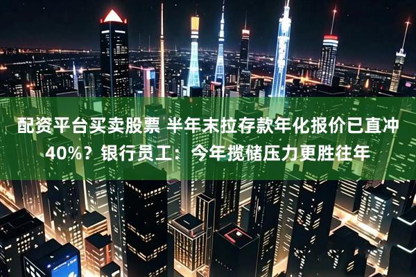 配资平台买卖股票 半年末拉存款年化报价已直冲40%？银行员工：今年揽储压力更胜往年