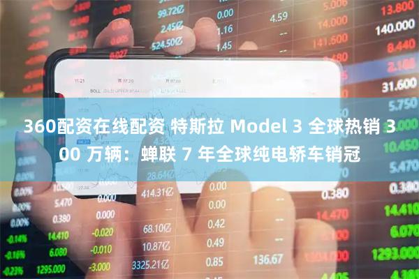 360配资在线配资 特斯拉 Model 3 全球热销 300 万辆：蝉联 7 年全球纯电轿车销冠