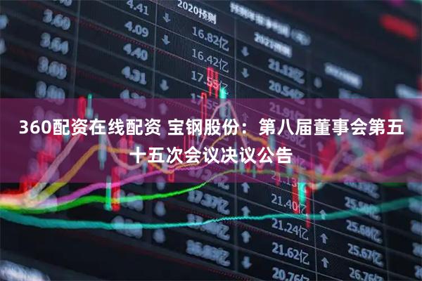 360配资在线配资 宝钢股份：第八届董事会第五十五次会议决议公告