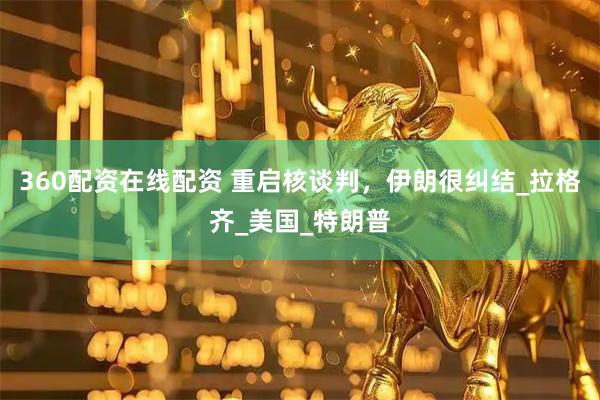 360配资在线配资 重启核谈判，伊朗很纠结_拉格齐_美国_特朗普
