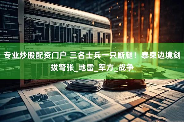 专业炒股配资门户 三名士兵一只断腿！泰柬边境剑拔弩张_地雷_军方_战争
