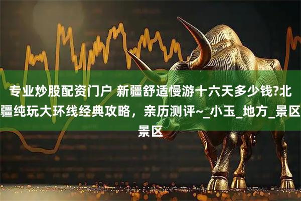 专业炒股配资门户 新疆舒适慢游十六天多少钱?北疆纯玩大环线经典攻略，亲历测评~_小玉_地方_景区