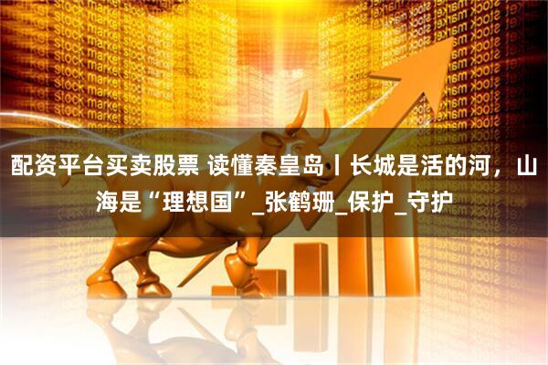 配资平台买卖股票 读懂秦皇岛丨长城是活的河，山海是“理想国”_张鹤珊_保护_守护