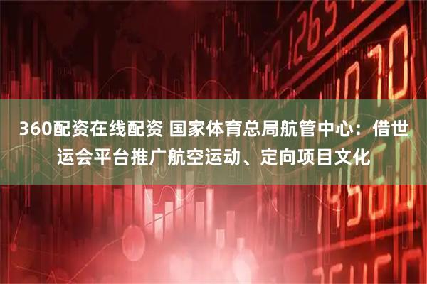 360配资在线配资 国家体育总局航管中心：借世运会平台推广航空运动、定向项目文化