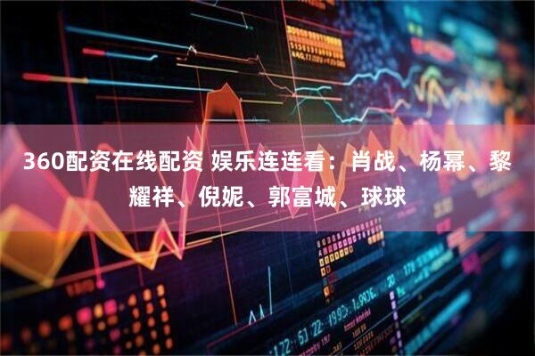 360配资在线配资 娱乐连连看：肖战、杨幂、黎耀祥、倪妮、郭富城、球球