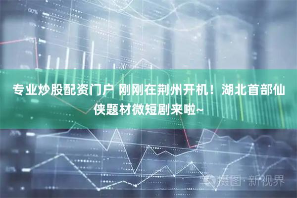 专业炒股配资门户 刚刚在荆州开机！湖北首部仙侠题材微短剧来啦~