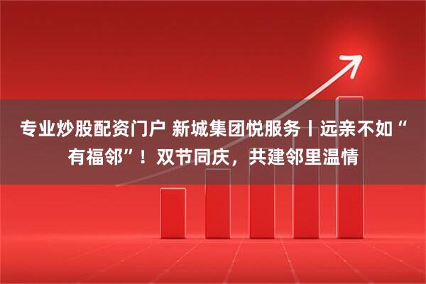 专业炒股配资门户 新城集团悦服务丨远亲不如“有福邻”！双节同庆，共建邻里温情