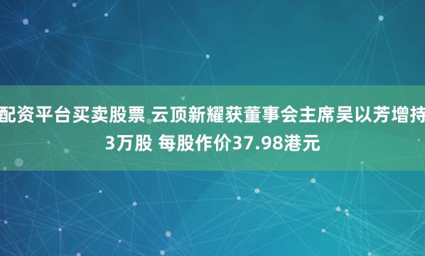 配资平台买卖股票 云顶新耀获董事会主席吴以芳增持3万股 每股作价37.98港元