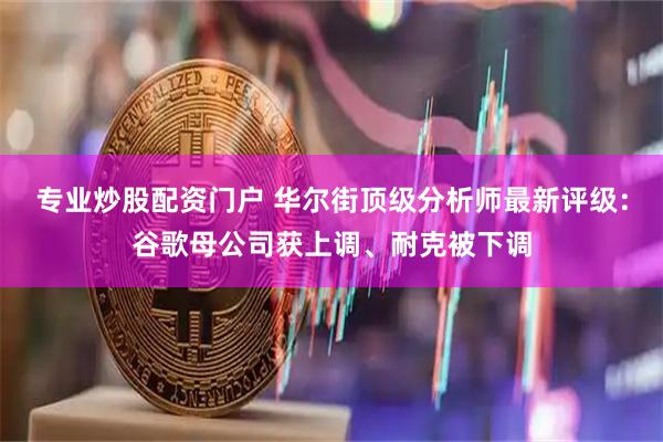 专业炒股配资门户 华尔街顶级分析师最新评级：谷歌母公司获上调、耐克被下调