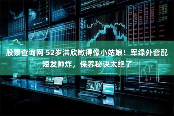 股票查询网 52岁洪欣嫩得像小姑娘！军绿外套配短发帅炸，保养秘诀太绝了