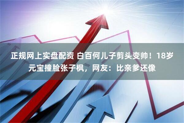正规网上实盘配资 白百何儿子剪头变帅！18岁元宝撞脸张子枫，网友：比亲爹还像