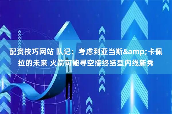 配资技巧网站 队记：考虑到亚当斯&卡佩拉的未来 火箭可能寻空接终结型内线新秀