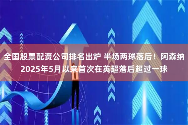 全国股票配资公司排名出炉 半场两球落后！阿森纳2025年5月以来首次在英超落后超过一球