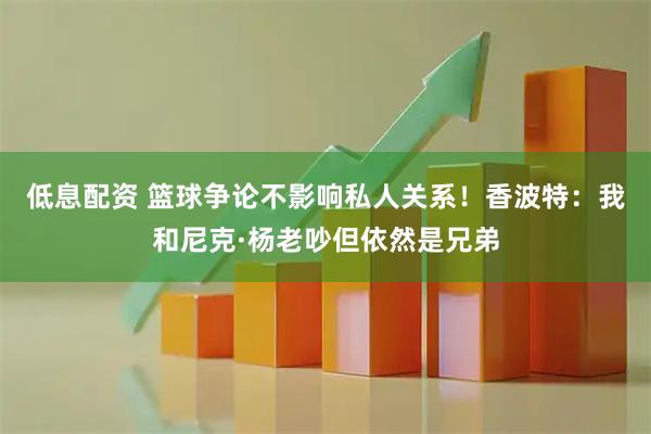 低息配资 篮球争论不影响私人关系！香波特：我和尼克·杨老吵但依然是兄弟